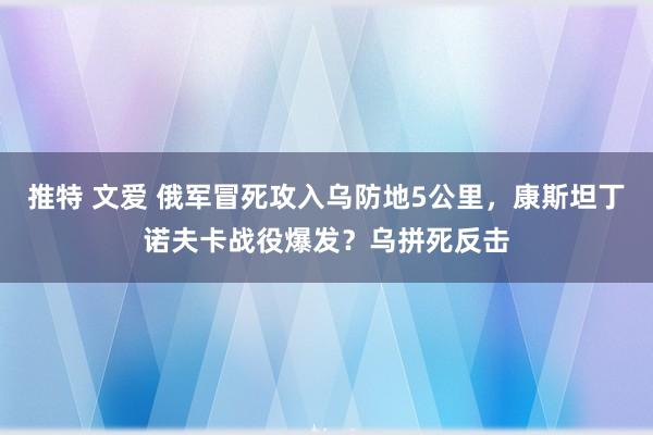推特 文爱 俄军冒死攻入乌防地5公里，康斯坦丁诺夫卡战役爆发？乌拼死反击