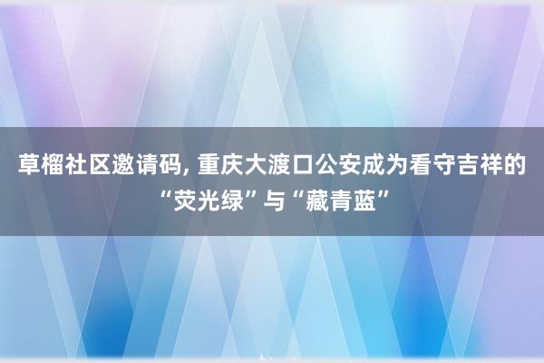 草榴社区邀请码, 重庆大渡口公安成为看守吉祥的“荧光绿”与“藏青蓝”