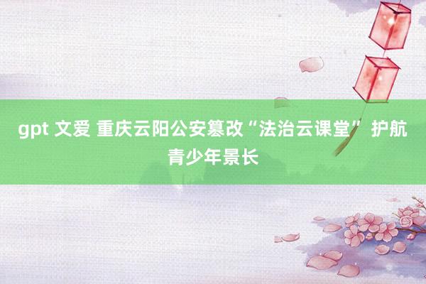 gpt 文爱 重庆云阳公安篡改“法治云课堂” 护航青少年景长