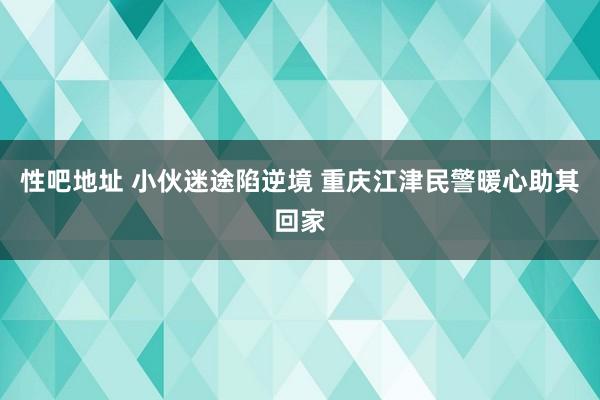 性吧地址 小伙迷途陷逆境 重庆江津民警暖心助其回家