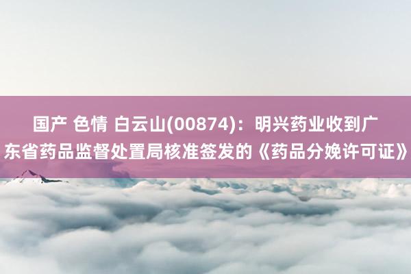 国产 色情 白云山(00874)：明兴药业收到广东省药品监督处置局核准签发的《药品分娩许可证》