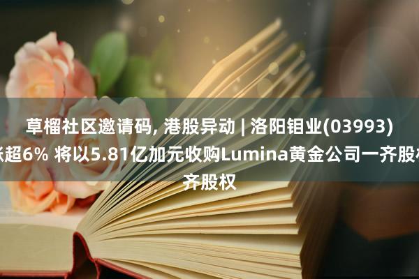 草榴社区邀请码， 港股异动 | 洛阳钼业(03993)涨超6% 将以5.81亿加元收购Lumina黄金公司一齐股权