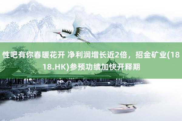 性吧有你春暖花开 净利润增长近2倍，招金矿业(1818.HK)参预功绩加快开释期