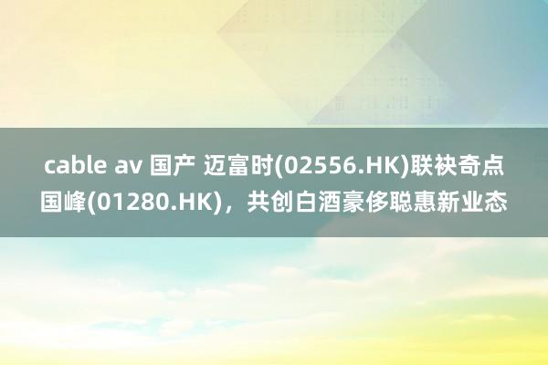 cable av 国产 迈富时(02556.HK)联袂奇点国峰(01280.HK)，共创白酒豪侈聪惠新业态