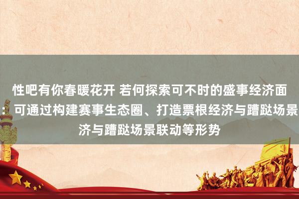 性吧有你春暖花开 若何探索可不时的盛事经济面目？劳帼龄：可通过构建赛事生态圈、打造票根经济与蹧跶场景联动等形势