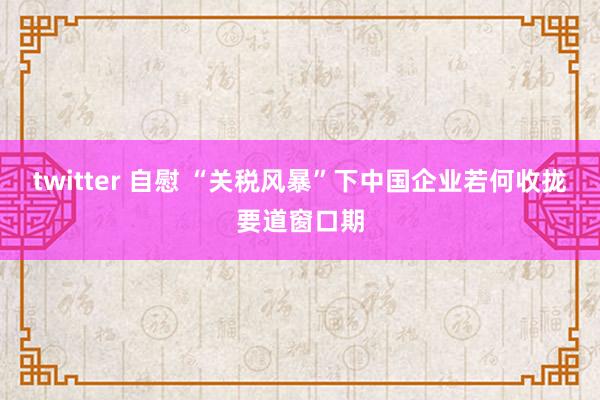 twitter 自慰 “关税风暴”下中国企业若何收拢要道窗口期