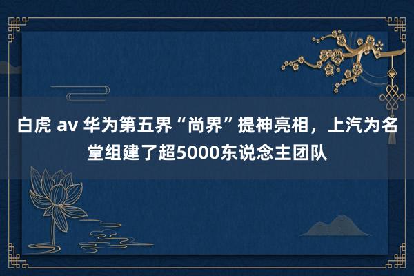 白虎 av 华为第五界“尚界”提神亮相，上汽为名堂组建了超5000东说念主团队