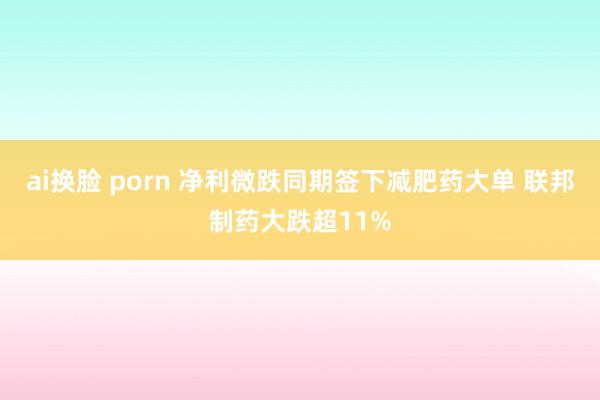 ai换脸 porn 净利微跌同期签下减肥药大单 联邦制药大跌超11%