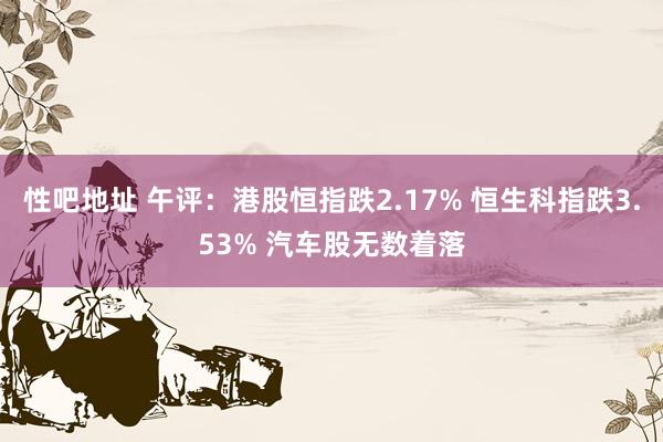 性吧地址 午评：港股恒指跌2.17% 恒生科指跌3.53% 汽车股无数着落