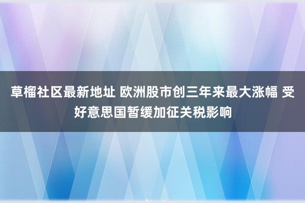 草榴社区最新地址 欧洲股市创三年来最大涨幅 受好意思国暂缓加征关税影响