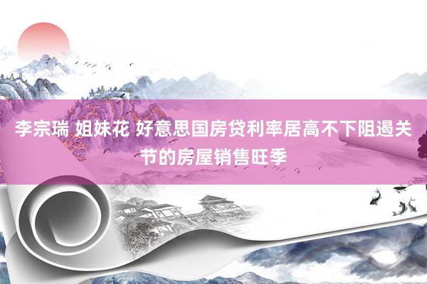李宗瑞 姐妹花 好意思国房贷利率居高不下阻遏关节的房屋销售旺季