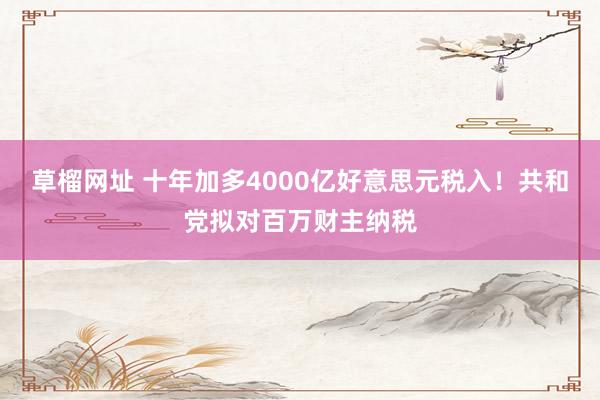 草榴网址 十年加多4000亿好意思元税入！共和党拟对百万财主纳税
