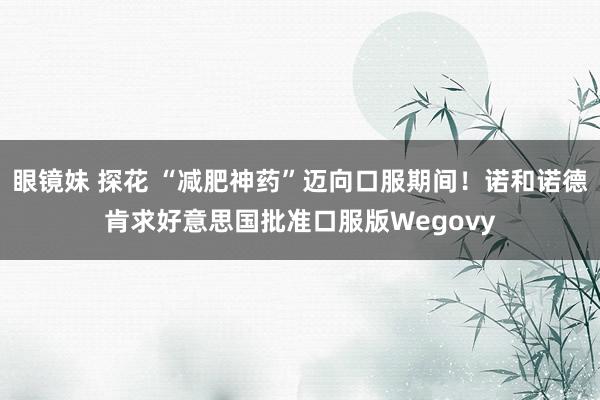 眼镜妹 探花 “减肥神药”迈向口服期间！诺和诺德肯求好意思国批准口服版Wegovy