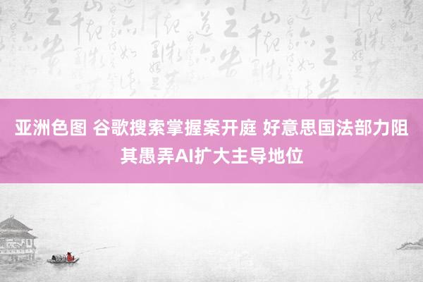 亚洲色图 谷歌搜索掌握案开庭 好意思国法部力阻其愚弄AI扩大主导地位
