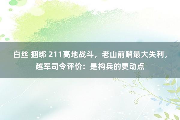 白丝 捆绑 211高地战斗，老山前哨最大失利，越军司令评价：是构兵的更动点
