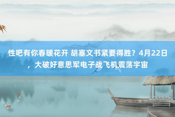 性吧有你春暖花开 胡塞文书紧要得胜？4月22日，大破好意思军电子战飞机震荡宇宙