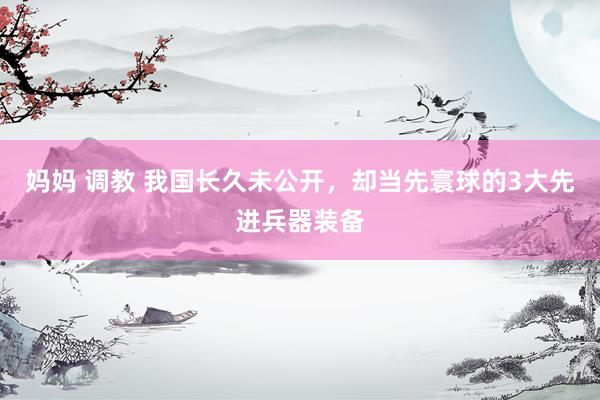 妈妈 调教 我国长久未公开，却当先寰球的3大先进兵器装备