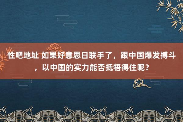性吧地址 如果好意思日联手了，跟中国爆发搏斗，以中国的实力能否抵牾得住呢？