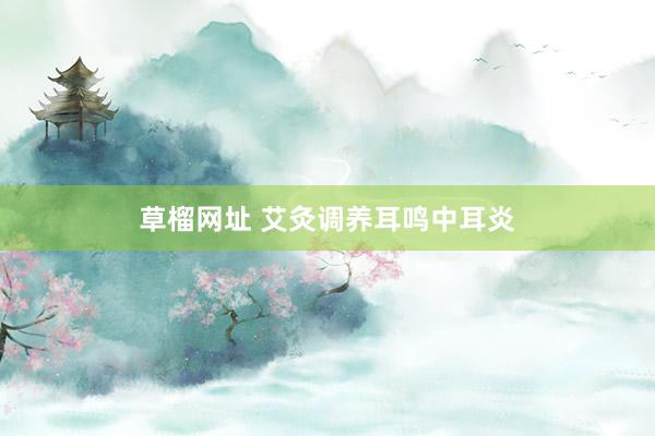 草榴网址 艾灸调养耳鸣中耳炎