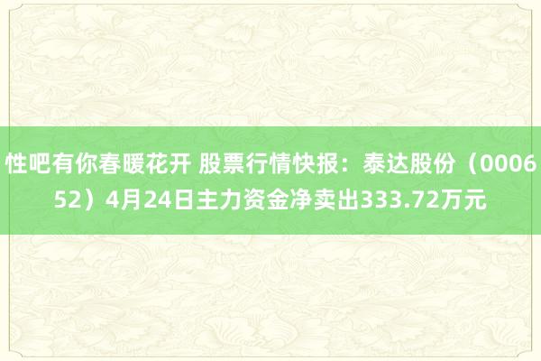 性吧有你春暖花开 股票行情快报：泰达股份（000652）4月24日主力资金净卖出333.72万元