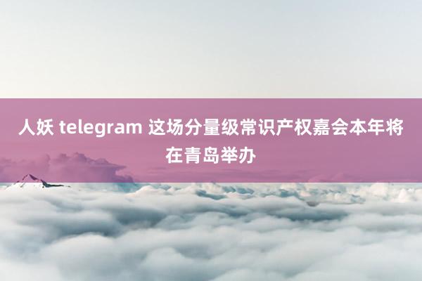 人妖 telegram 这场分量级常识产权嘉会本年将在青岛举办
