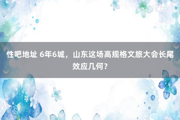 性吧地址 6年6城，山东这场高规格文旅大会长尾效应几何？