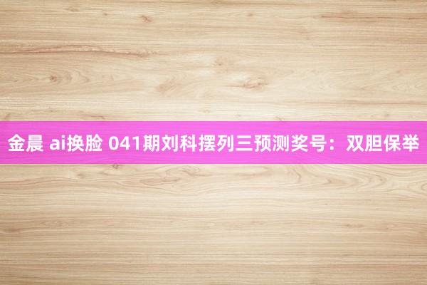 金晨 ai换脸 041期刘科摆列三预测奖号：双胆保举
