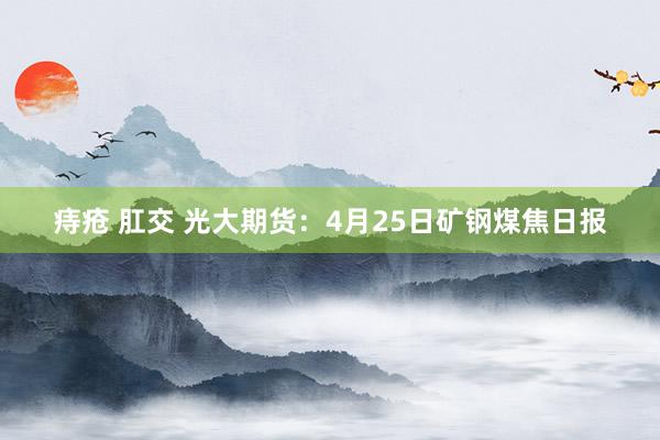 痔疮 肛交 光大期货：4月25日矿钢煤焦日报