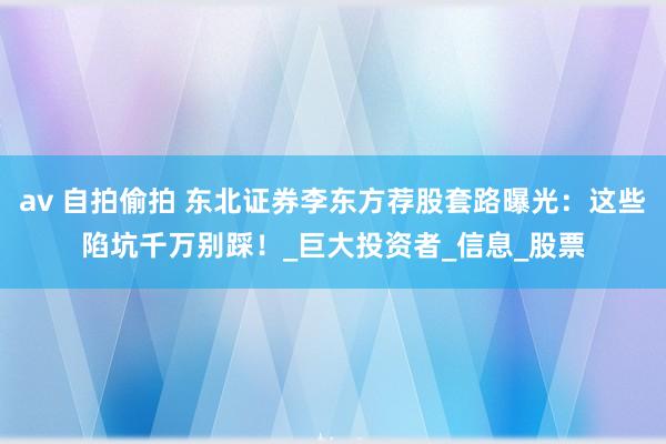 av 自拍偷拍 东北证券李东方荐股套路曝光：这些陷坑千万别踩！_巨大投资者_信息_股票