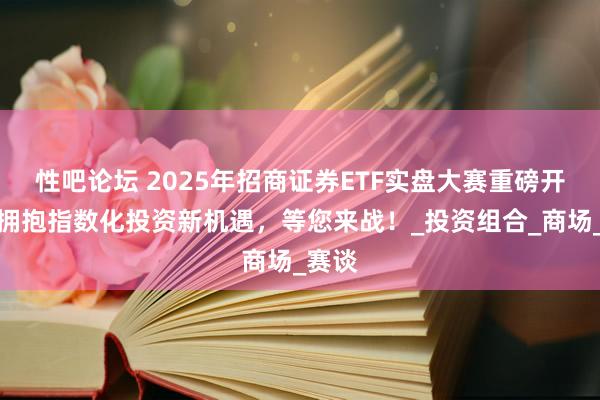 性吧论坛 2025年招商证券ETF实盘大赛重磅开启：拥抱指数化投资新机遇，等您来战！_投资组合_商场_赛谈
