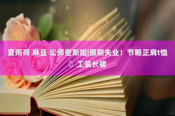 夏雨荷 麻豆 讼师密斯姐|假期失业！节略正肩t恤➕工装长裙