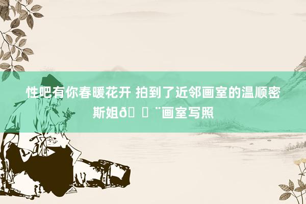 性吧有你春暖花开 拍到了近邻画室的温顺密斯姐🎨画室写照