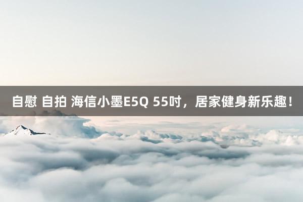 自慰 自拍 海信小墨E5Q 55吋，居家健身新乐趣！