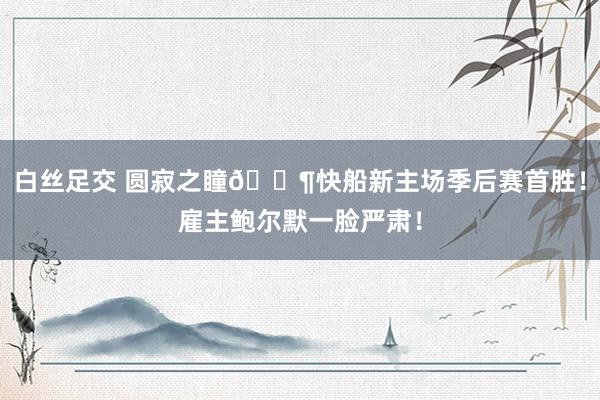 白丝足交 圆寂之瞳😶快船新主场季后赛首胜！雇主鲍尔默一脸严肃！