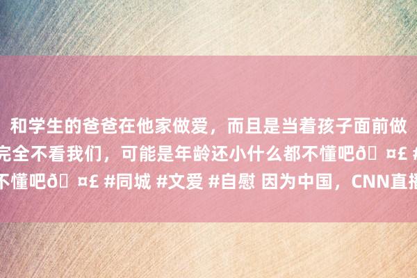 和学生的爸爸在他家做爱，而且是当着孩子面前做爱，太刺激了，孩子完全不看我们，可能是年龄还小什么都不懂吧🤣 #同城 #文爱 #自慰 因为中国，CNN直播吵起来了