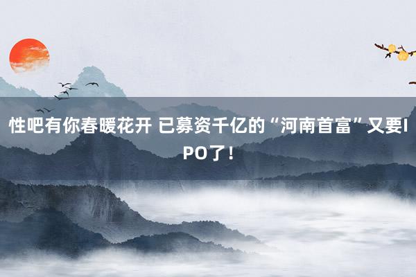 性吧有你春暖花开 已募资千亿的“河南首富”又要IPO了！