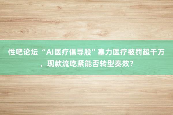性吧论坛 “AI医疗倡导股”塞力医疗被罚超千万，现款流吃紧能否转型奏效？