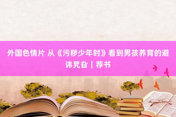 外国色情片 从《污秽少年时》看到男孩养育的避讳旯旮｜荐书
