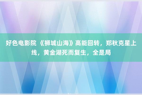 好色电影院 《狮城山海》高能回转，郑秋克星上线，黄金湖死而复生，全是局