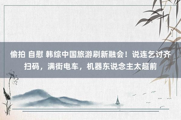 偷拍 自慰 韩综中国旅游刷新融会！说连乞讨齐扫码，满街电车，机器东说念主太超前