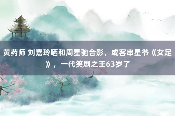 黄药师 刘嘉玲晒和周星驰合影，或客串星爷《女足》，一代笑剧之王63岁了