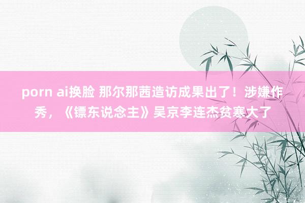 porn ai换脸 那尔那茜造访成果出了！涉嫌作秀，《镖东说念主》吴京李连杰贫寒大了