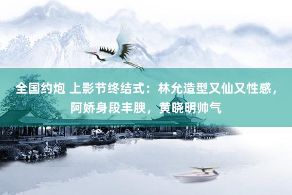 全国约炮 上影节终结式：林允造型又仙又性感，阿娇身段丰腴，黄晓明帅气