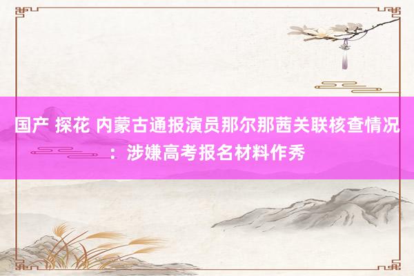国产 探花 内蒙古通报演员那尔那茜关联核查情况：涉嫌高考报名材料作秀